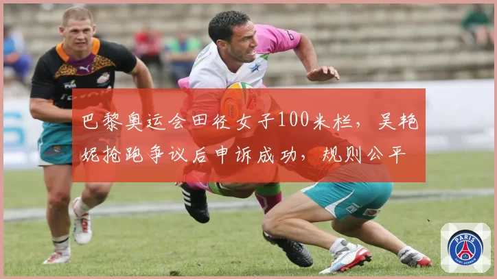 巴黎奥运会田径女子100米栏,吴艳妮抢跑争议后申诉成功,规则公平性遭质疑?