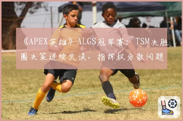 《APEX英雄》ALGS冠军赛:TSM决胜圈决策连续失误,指挥权分散问题如何解决?
