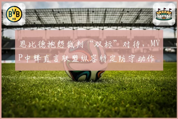 恩比德抱怨裁判“双标”对待，MVP中锋直言联盟纵容特定防守动作
