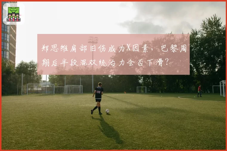 郑思维肩部旧伤成为X因素,巴黎周期后半段混双统治力会否下滑?