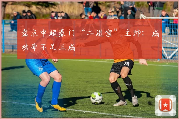 盘点中超豪门“二进宫”主帅:成功率不足三成