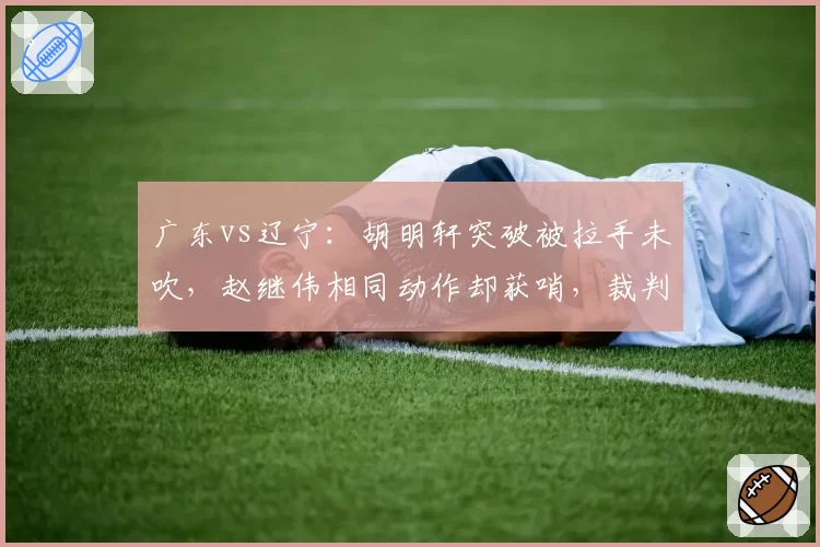 广东vs辽宁：胡明轩突破被拉手未吹，赵继伟相同动作却获哨，裁判双标引热议