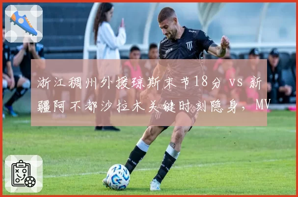 浙江稠州外援琼斯末节18分 vs 新疆阿不都沙拉木关键时刻隐身,MVP之争高下立判