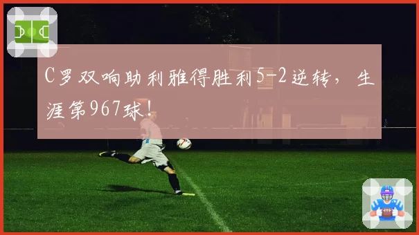 C罗双响助利雅得胜利5-2逆转,生涯第967球!