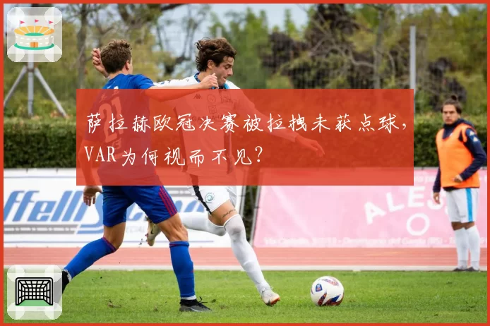 萨拉赫欧冠决赛被拉拽未获点球,VAR为何视而不见?