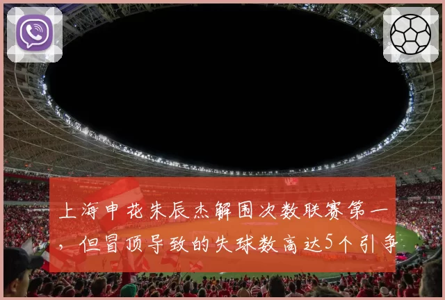 上海申花朱辰杰解围次数联赛第一,但冒顶导致的失球数高达5个引争议