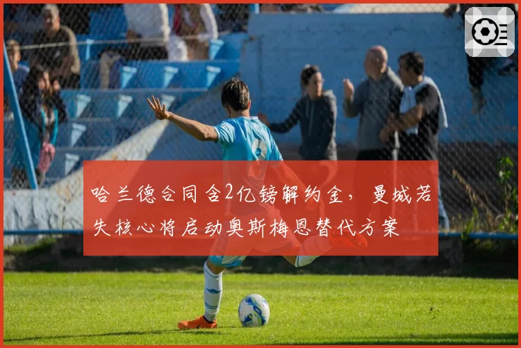 哈兰德合同含2亿镑解约金,曼城若失核心将启动奥斯梅恩替代方案