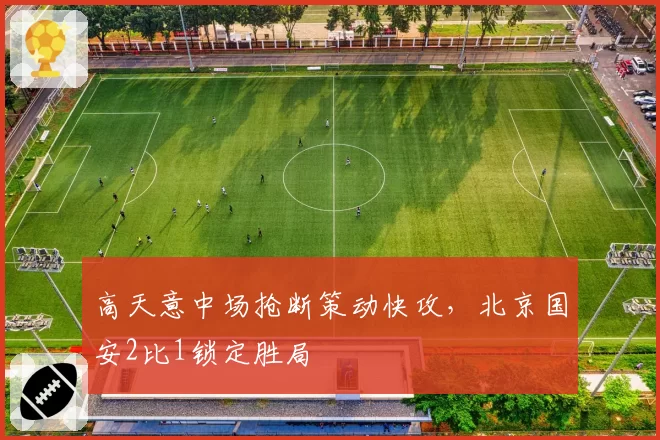 高天意中场抢断策动快攻,北京国安2比1锁定胜局