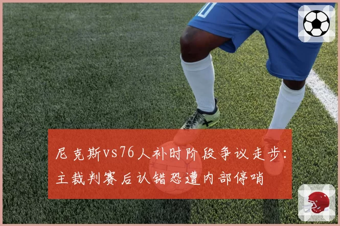 尼克斯vs76人补时阶段争议走步：主裁判赛后认错恐遭内部停哨