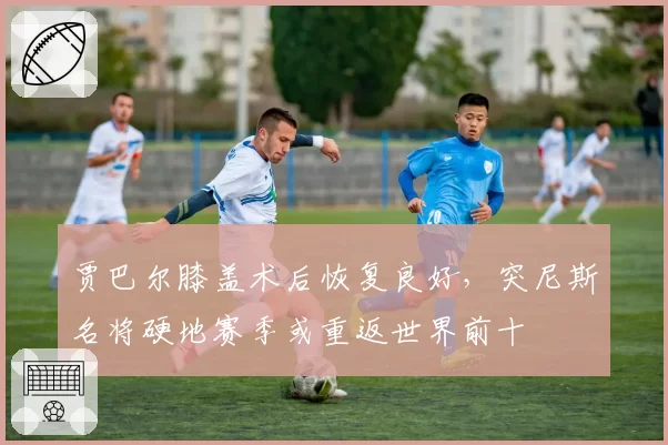 贾巴尔膝盖术后恢复良好,突尼斯名将硬地赛季或重返世界前十