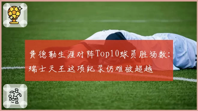 费德勒生涯对阵Top10球员胜场数:瑞士天王这项纪录仍难被超越