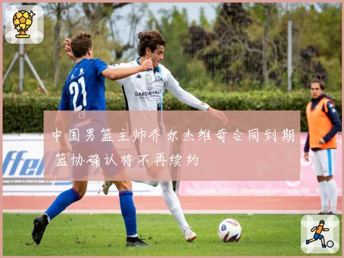 中国男篮主帅乔尔杰维奇合同到期 篮协确认将不再续约
