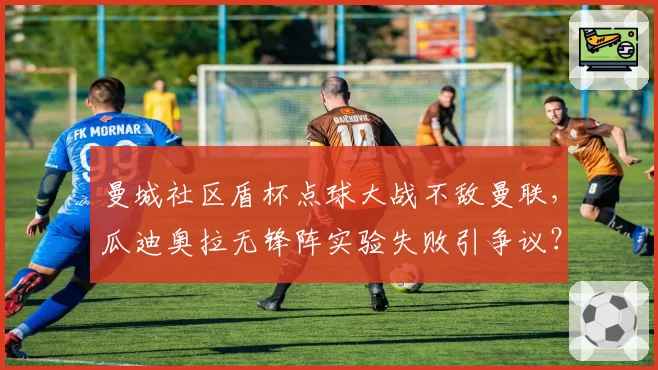 曼城社区盾杯点球大战不敌曼联，瓜迪奥拉无锋阵实验失败引争议？
