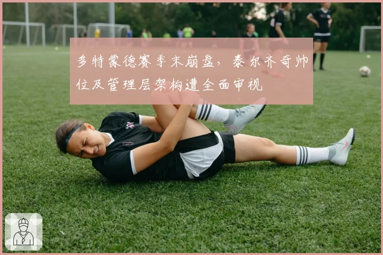多特蒙德赛季末崩盘,泰尔齐奇帅位及管理层架构遭全面审视