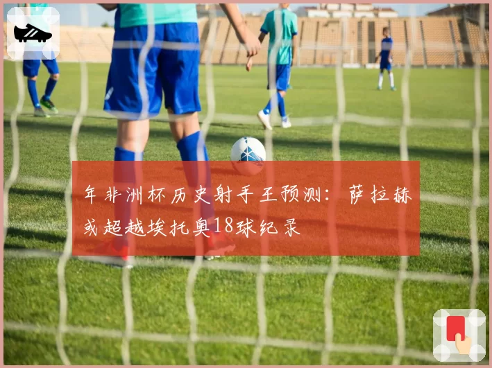 年非洲杯历史射手王预测：萨拉赫或超越埃托奥18球纪录