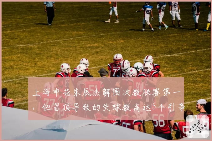 上海申花朱辰杰解围次数联赛第一,但冒顶导致的失球数高达5个引争议
