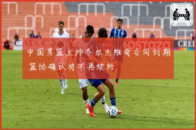 中国男篮主帅乔尔杰维奇合同到期 篮协确认将不再续约