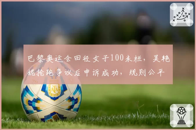 巴黎奥运会田径女子100米栏,吴艳妮抢跑争议后申诉成功,规则公平性遭质疑?