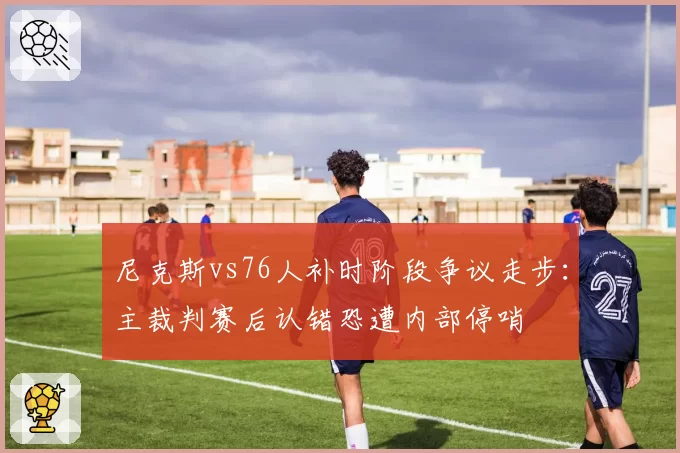 尼克斯vs76人补时阶段争议走步:主裁判赛后认错恐遭内部停哨