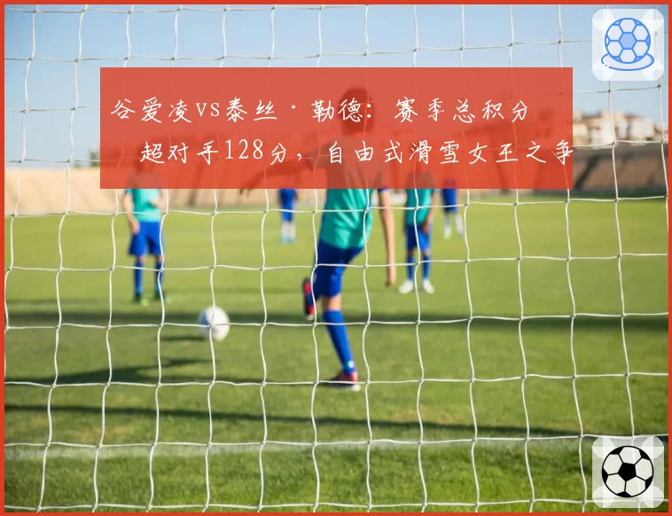 谷爱凌vs泰丝·勒德：赛季总积分反超对手128分，自由式滑雪女王之争迎转折点