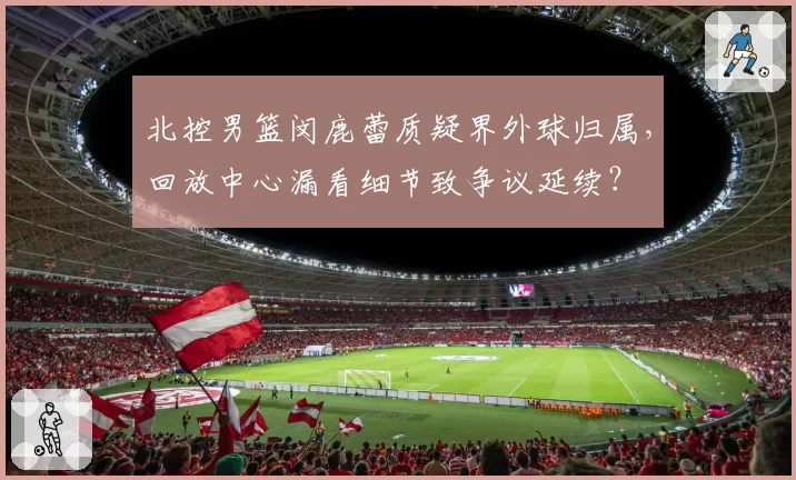 北控男篮闵鹿蕾质疑界外球归属，回放中心漏看细节致争议延续？