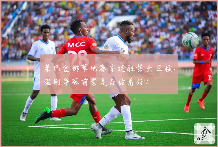 莱巴金娜草地赛季连胜势头正猛，温网争冠前景是否被看好？