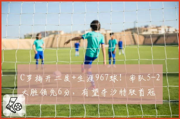 C罗梅开二度+生涯967球!率队5-2大胜领先6分,有望夺沙特联首冠