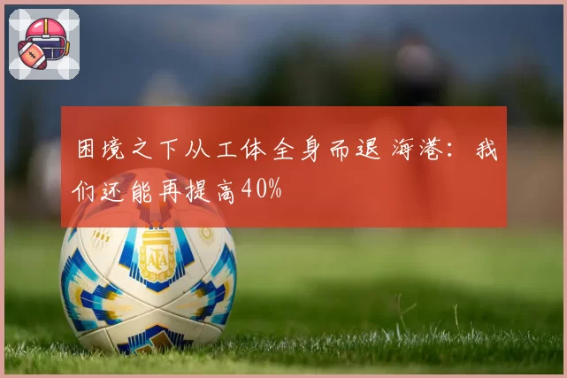 困境之下从工体全身而退 海港：我们还能再提高40%