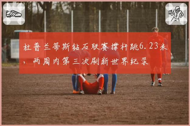 杜普兰蒂斯钻石联赛撑杆跳6.23米，两周内第三次刷新世界纪录