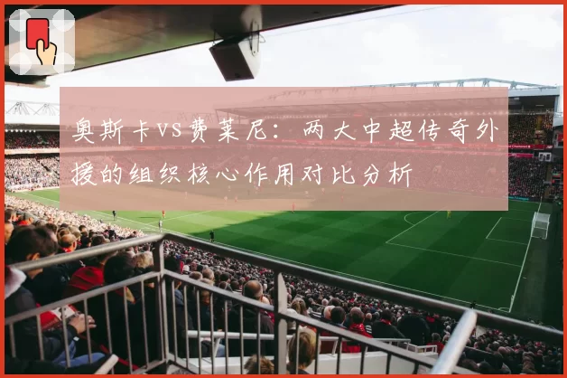 奥斯卡vs费莱尼：两大中超传奇外援的组织核心作用对比分析