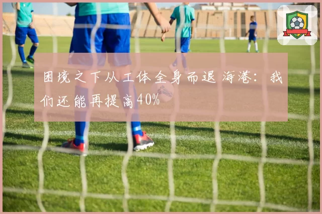 困境之下从工体全身而退 海港：我们还能再提高40%