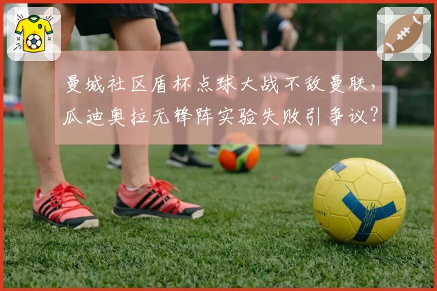 曼城社区盾杯点球大战不敌曼联，瓜迪奥拉无锋阵实验失败引争议？