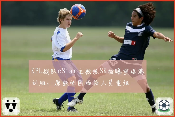 KPL战队eStar主教练SK被曝重返赛训组,原教练团面临人员重组