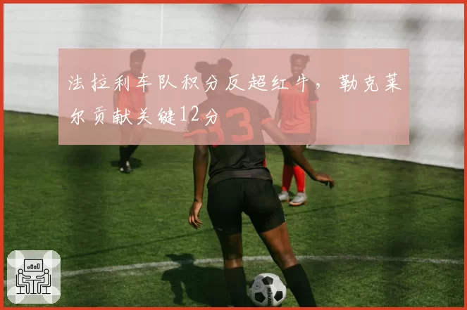 法拉利车队积分反超红牛，勒克莱尔贡献关键12分