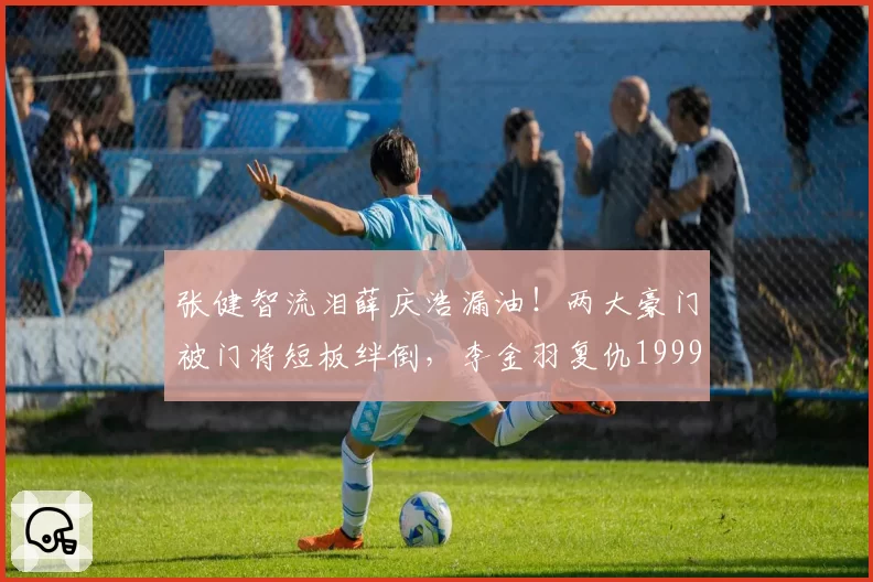 张健智流泪薛庆浩漏油！两大豪门被门将短板绊倒，李金羽复仇1999