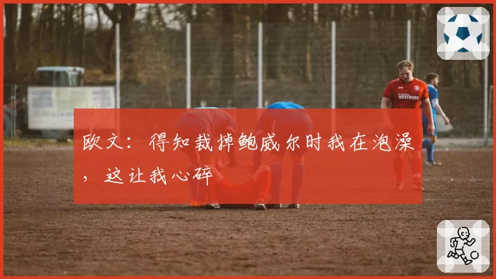 欧文:得知裁掉鲍威尔时我在泡澡,这让我心碎