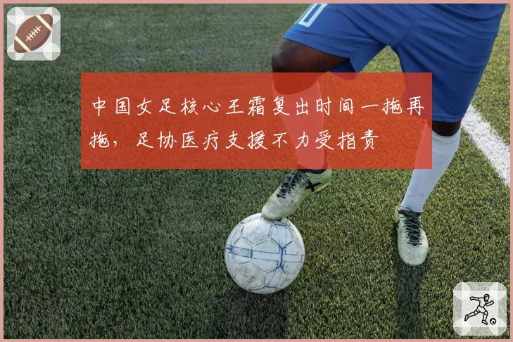 中国女足核心王霜复出时间一拖再拖,足协医疗支援不力受指责