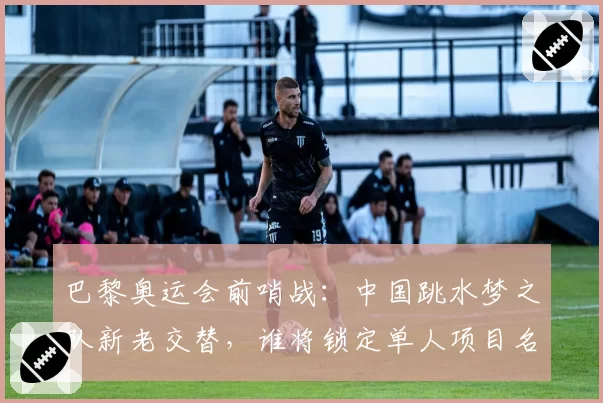 巴黎奥运会前哨战:中国跳水梦之队新老交替,谁将锁定单人项目名额?