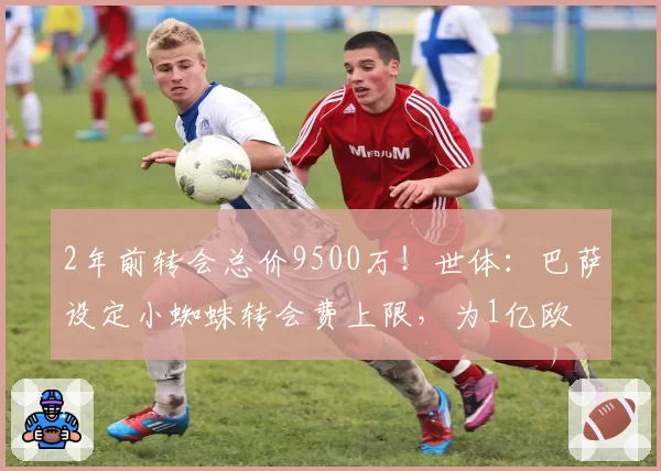 2年前转会总价9500万！世体：巴萨设定小蜘蛛转会费上限，为1亿欧