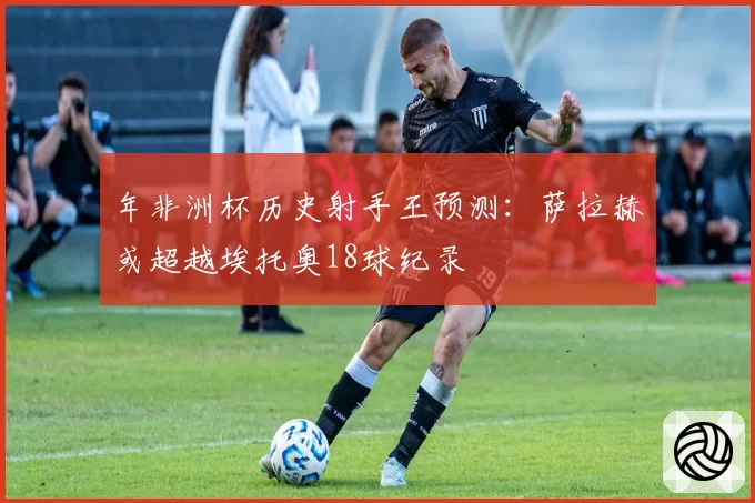 年非洲杯历史射手王预测：萨拉赫或超越埃托奥18球纪录