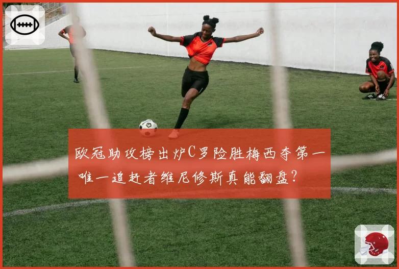 欧冠助攻榜出炉C罗险胜梅西夺第一 唯一追赶者维尼修斯真能翻盘?