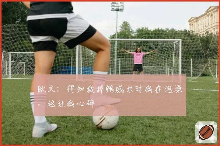 欧文:得知裁掉鲍威尔时我在泡澡,这让我心碎