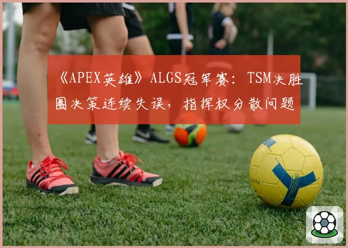 《APEX英雄》ALGS冠军赛：TSM决胜圈决策连续失误，指挥权分散问题如何解决？
