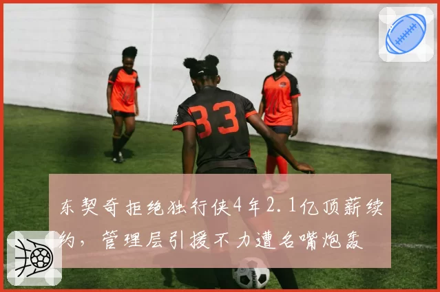 东契奇拒绝独行侠4年2.1亿顶薪续约,管理层引援不力遭名嘴炮轰