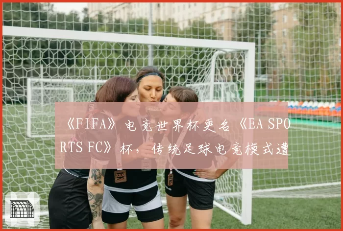 《FIFA》电竞世界杯更名《EA SPORTS FC》杯,传统足球电竞模式遭遇身份危机