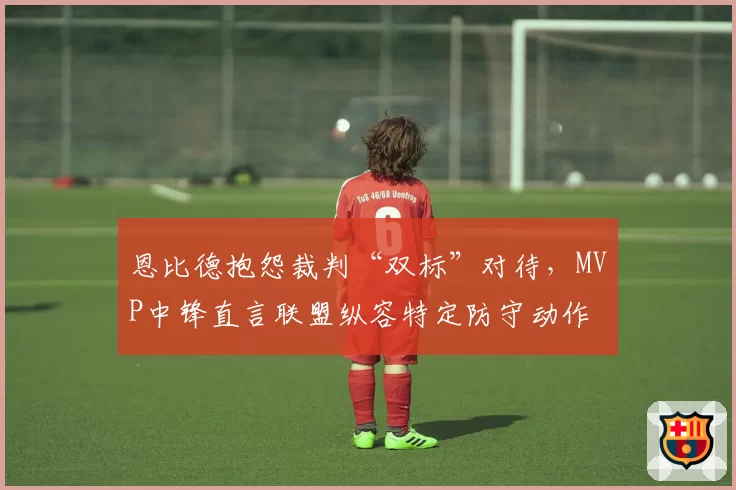恩比德抱怨裁判“双标”对待,MVP中锋直言联盟纵容特定防守动作
