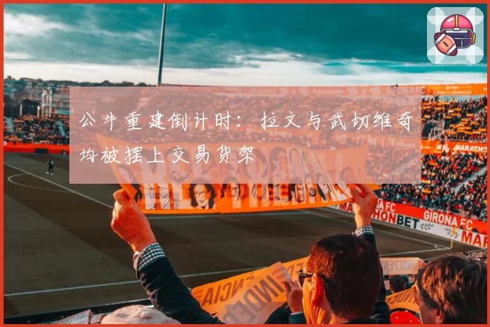 公牛重建倒计时:拉文与武切维奇均被摆上交易货架