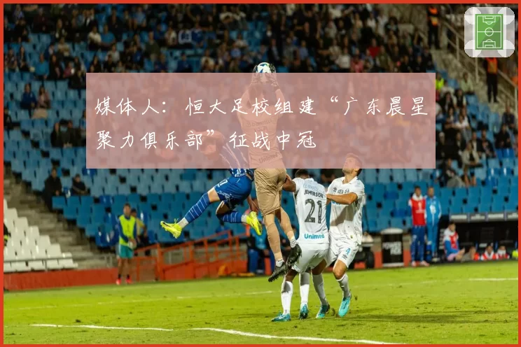 媒体人:恒大足校组建“广东晨星聚力俱乐部”征战中冠