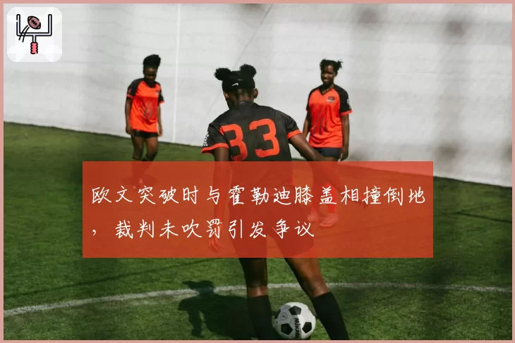 欧文突破时与霍勒迪膝盖相撞倒地,裁判未吹罚引发争议