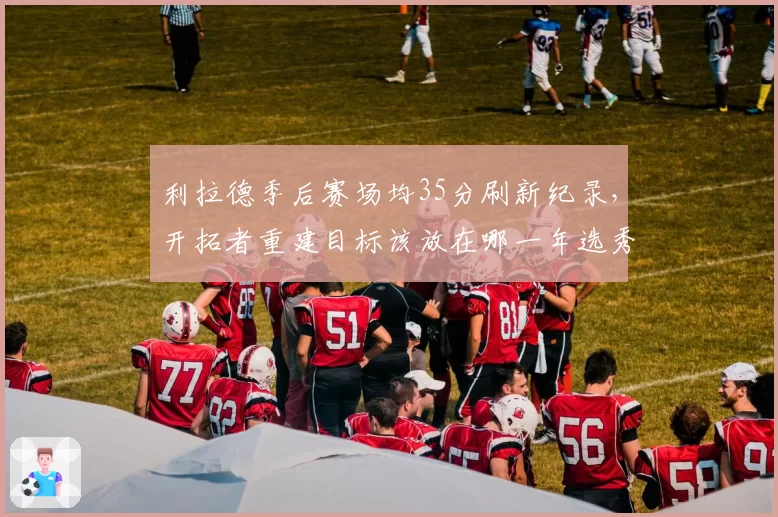 利拉德季后赛场均35分刷新纪录，开拓者重建目标该放在哪一年选秀？